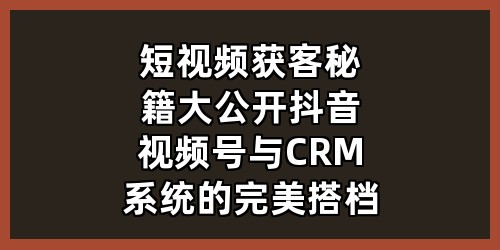 短视频获客秘籍大公开：抖音视频号与 CRM 系统的完美搭档